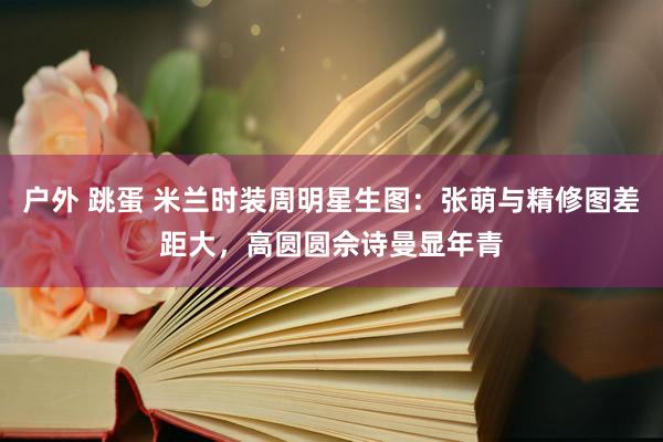 户外 跳蛋 米兰时装周明星生图：张萌与精修图差距大，高圆圆佘诗曼显年青