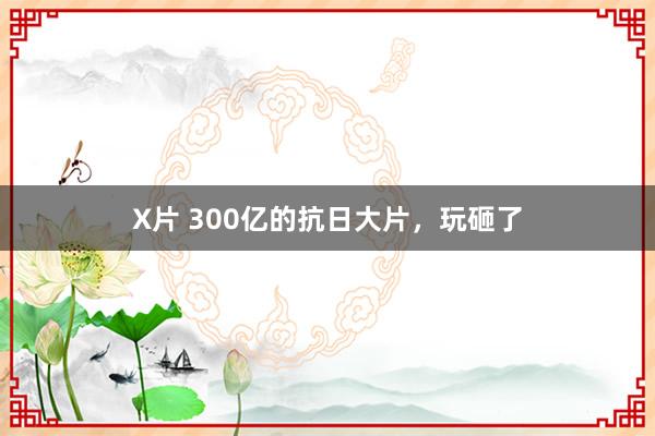 X片 300亿的抗日大片，玩砸了