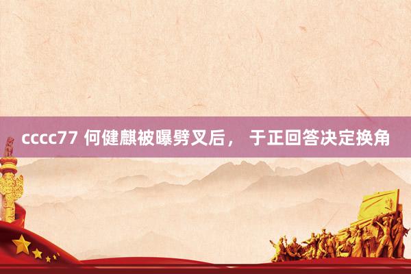 cccc77 何健麒被曝劈叉后， 于正回答决定换角