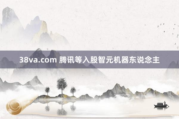 38va.com 腾讯等入股智元机器东说念主