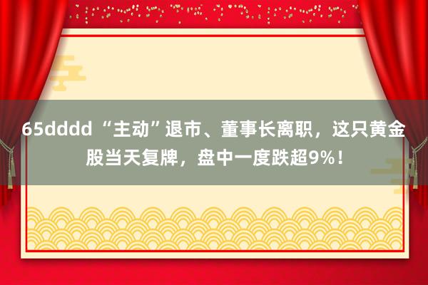 65dddd “主动”退市、董事长离职，这只黄金股当天复牌，盘中一度跌超9%！